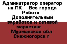 Админитратор-оператор на ПК  - Все города Работа » Дополнительный заработок и сетевой маркетинг   . Мурманская обл.,Снежногорск г.